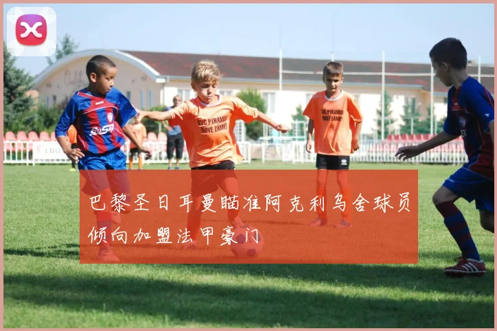 巴黎圣日耳曼瞄准阿克利乌舍球员倾向加盟法甲豪门