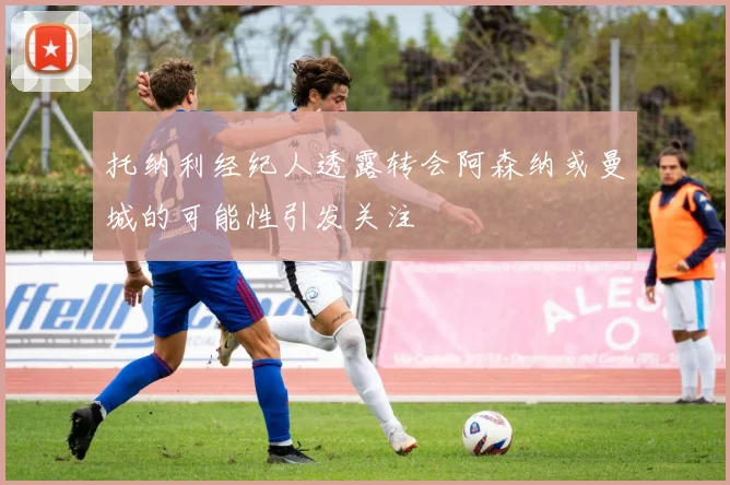 托纳利经纪人透露转会阿森纳或曼城的可能性引发关注